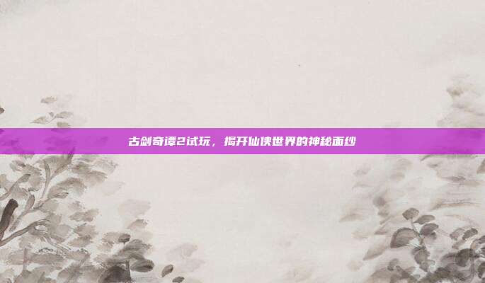 古剑奇谭2试玩，揭开仙侠世界的神秘面纱