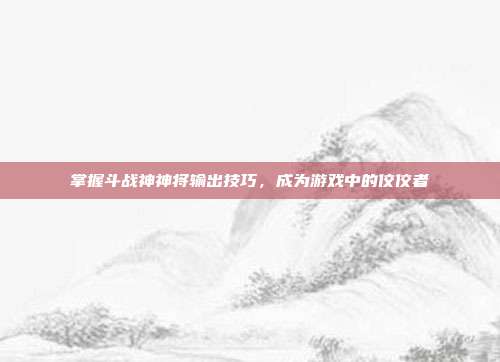 掌握斗战神神将输出技巧，成为游戏中的佼佼者
