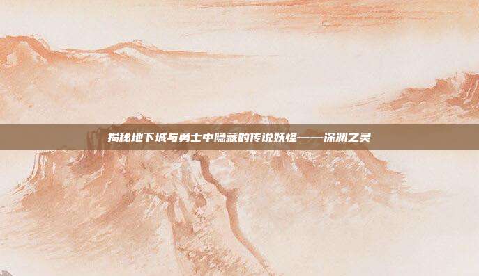 揭秘地下城与勇士中隐藏的传说妖怪——深渊之灵