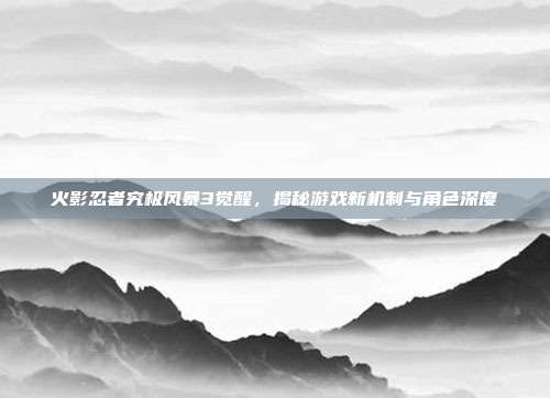 火影忍者究极风暴3觉醒，揭秘游戏新机制与角色深度