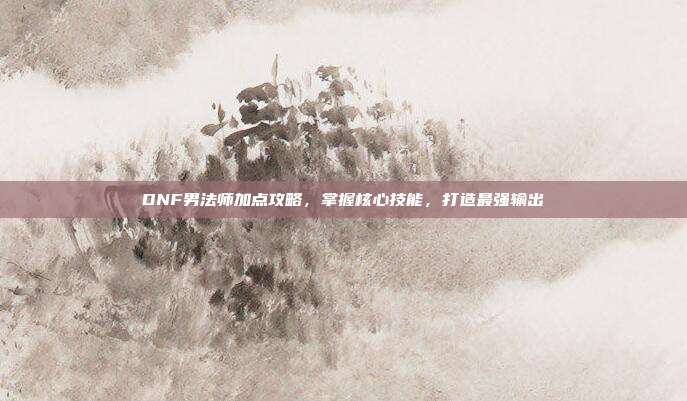 DNF男法师加点攻略，掌握核心技能，打造最强输出