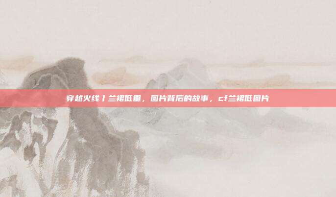 穿越火线丨兰裙低垂，图片背后的故事，cf兰裙低图片
