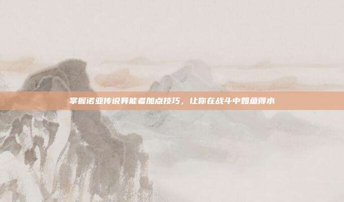 掌握诺亚传说异能者加点技巧，让你在战斗中如鱼得水