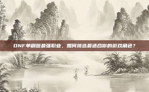 DNF单刷图最强职业，如何挑选最适合你的游戏角色？