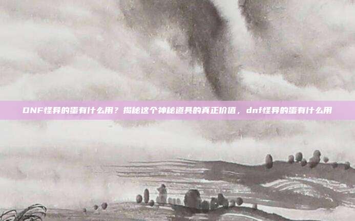 DNF怪异的蛋有什么用？揭秘这个神秘道具的真正价值，dnf怪异的蛋有什么用