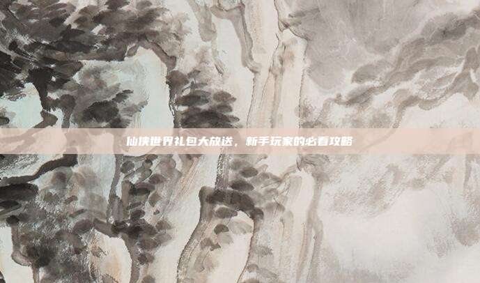 仙侠世界礼包大放送，新手玩家的必看攻略
