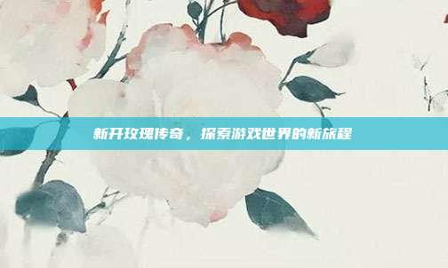 新开玫瑰传奇，探索游戏世界的新旅程