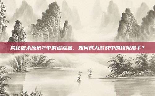 揭秘虐杀原形2中的追踪塞，如何成为游戏中的终极猎手？