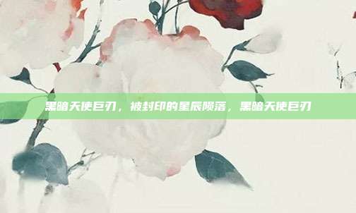 黑暗天使巨刃，被封印的星辰陨落，黑暗天使巨刃