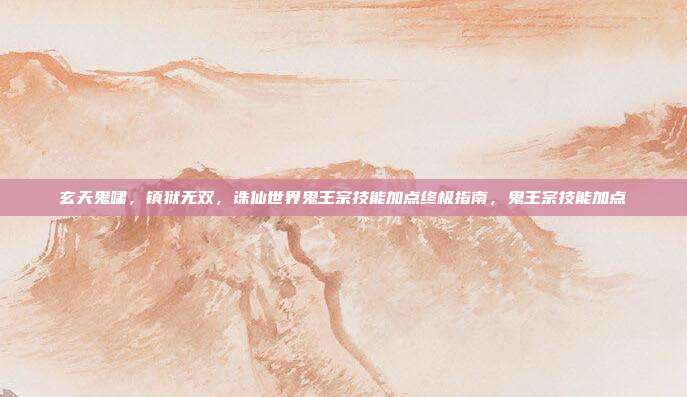 玄天鬼啸，镇狱无双，诛仙世界鬼王宗技能加点终极指南，鬼王宗技能加点