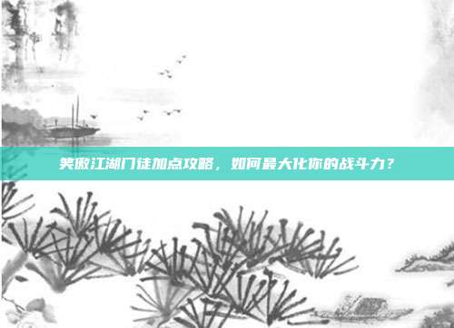 笑傲江湖门徒加点攻略,如何最大化你的战斗力?