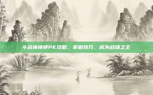 斗战神神将PK攻略，掌握技巧，成为战场之王