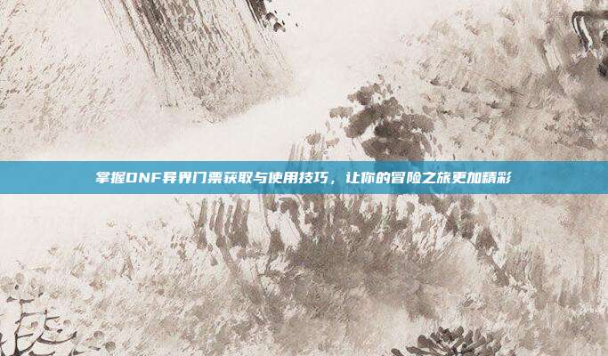 掌握DNF异界门票获取与使用技巧,让你的冒险之旅更加精彩