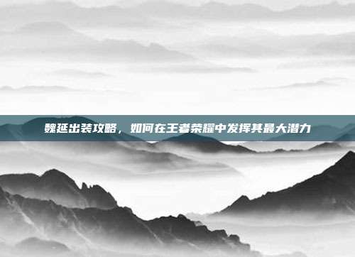 魏延出装攻略，如何在王者荣耀中发挥其最大潜力