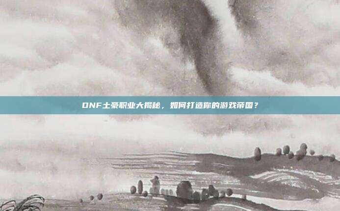 DNF土豪职业大揭秘，如何打造你的游戏帝国？