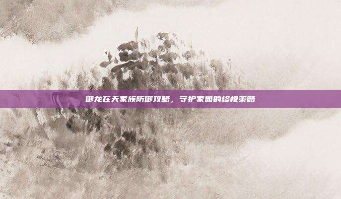 御龙在天家族防御攻略,守护家园的终极策略