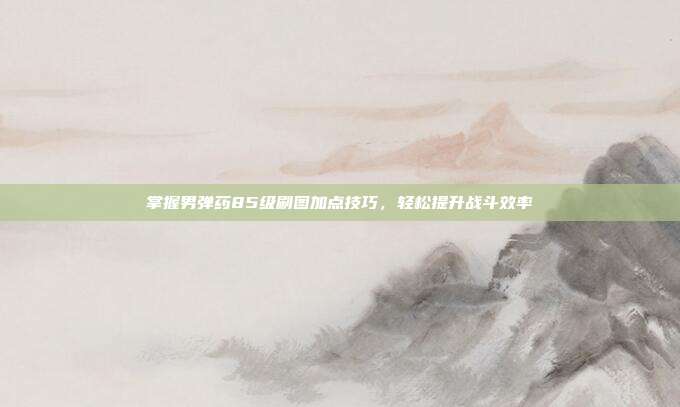 掌握男弹药85级刷图加点技巧，轻松提升战斗效率