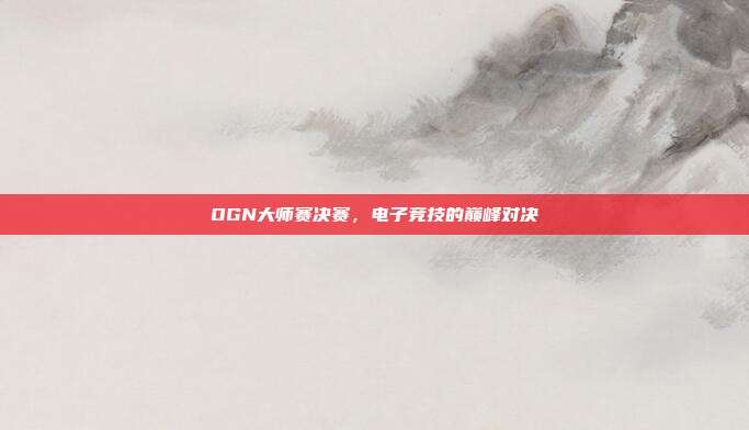 OGN大师赛决赛，电子竞技的巅峰对决