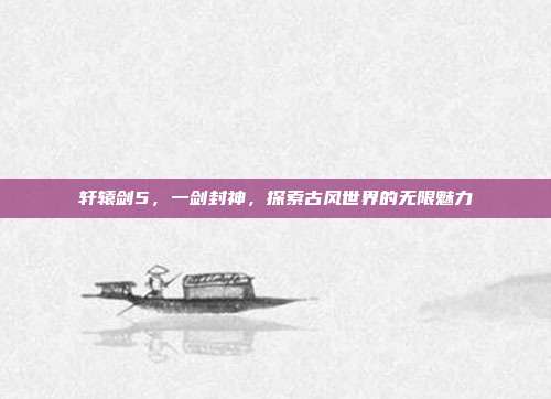 轩辕剑5，一剑封神，探索古风世界的无限魅力