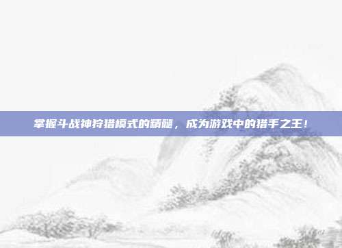 掌握斗战神狩猎模式的精髓,成为游戏中的猎手之王!
