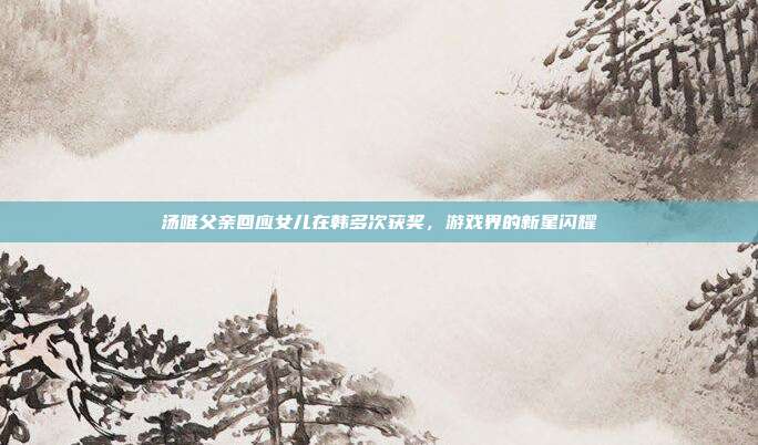 汤唯父亲回应女儿在韩多次获奖,游戏界的新星闪耀