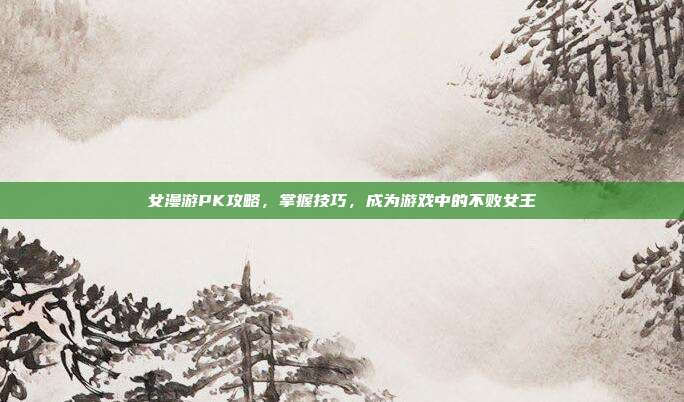 女漫游PK攻略,掌握技巧,成为游戏中的不败女王