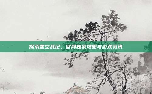 探索星空战记，官网独家攻略与游戏资讯