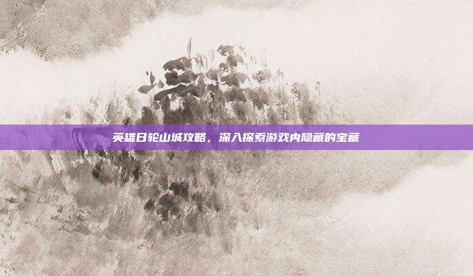 英雄日轮山城攻略，深入探索游戏内隐藏的宝藏