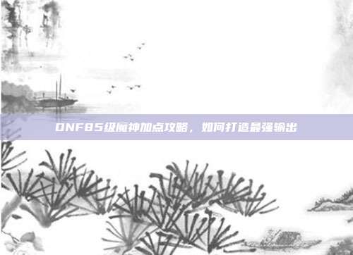 DNF85级魔神加点攻略,如何打造最强输出