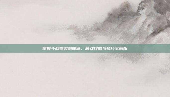 掌握斗战神灵韵傀儡,游戏攻略与技巧全解析