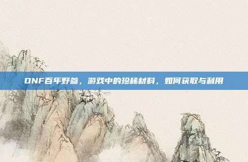 DNF百年野参,游戏中的珍稀材料,如何获取与利用