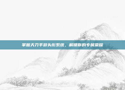 掌握天刀手游头衔系统，解锁你的专属荣耀