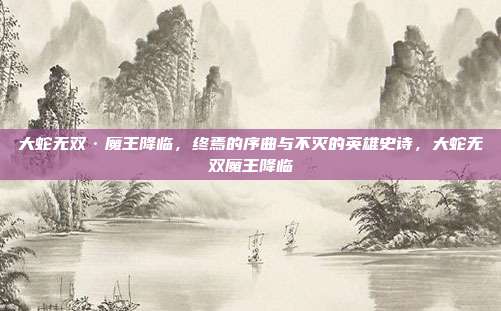 大蛇无双·魔王降临，终焉的序曲与不灭的英雄史诗，大蛇无双魔王降临