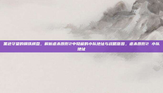 黑色守望的钢铁棋盘，解析虐杀原形2中隐藏的小队地址与战略意图，虐杀原形2 小队地址