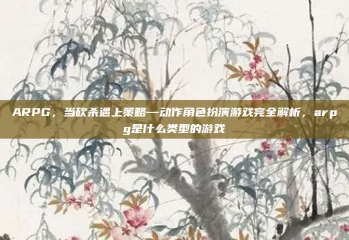ARPG，当砍杀遇上策略—动作角色扮演游戏完全解析，arpg是什么类型的游戏
