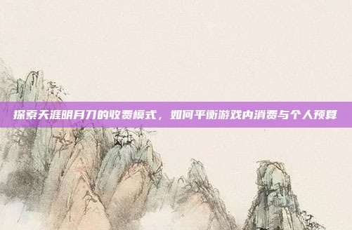 探索天涯明月刀的收费模式，如何平衡游戏内消费与个人预算
