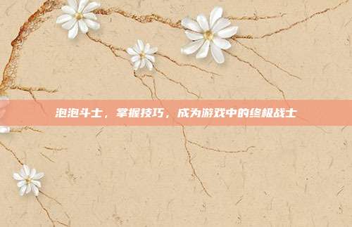 泡泡斗士，掌握技巧，成为游戏中的终极战士