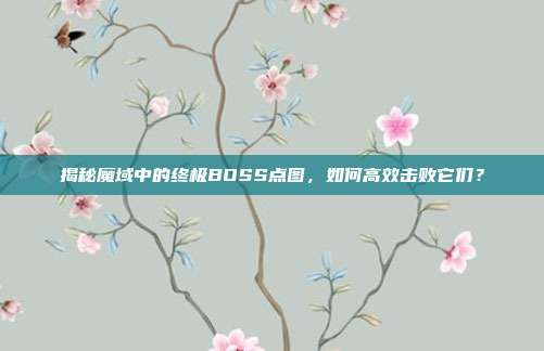 揭秘魔域中的终极BOSS点图,如何高效击败它们?
