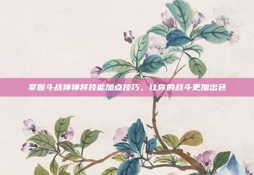 掌握斗战神神将技能加点技巧,让你的战斗更加出色