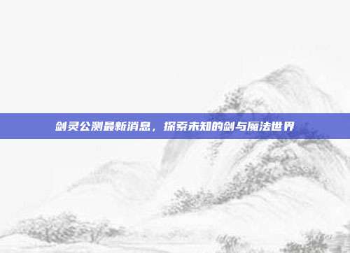 剑灵公测最新消息,探索未知的剑与魔法世界