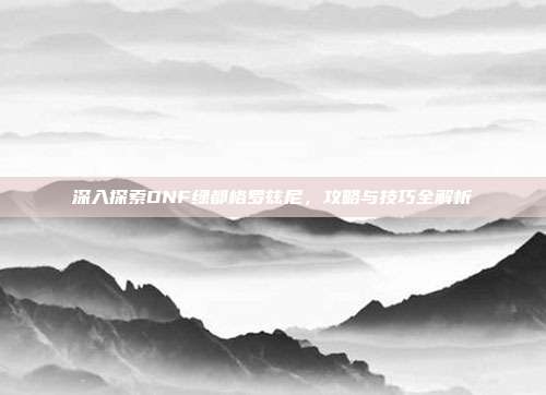 深入探索DNF绿都格罗兹尼,攻略与技巧全解析