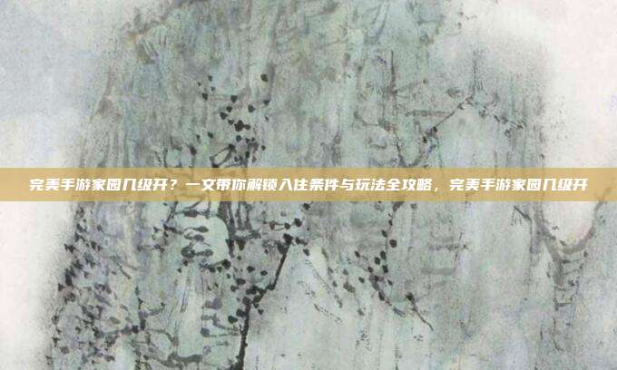 完美手游家园几级开？一文带你解锁入住条件与玩法全攻略，完美手游家园几级开