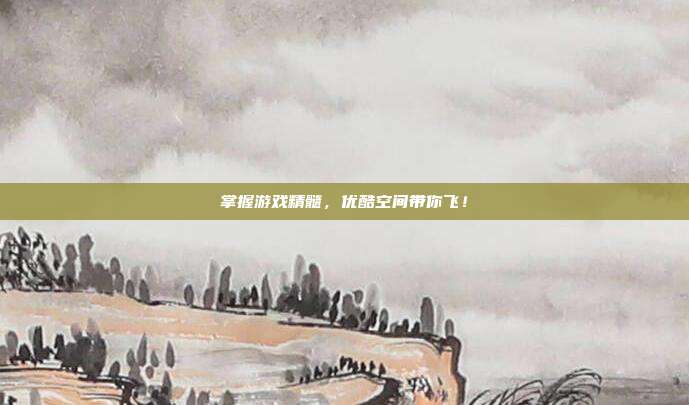 掌握游戏精髓，优酷空间带你飞！