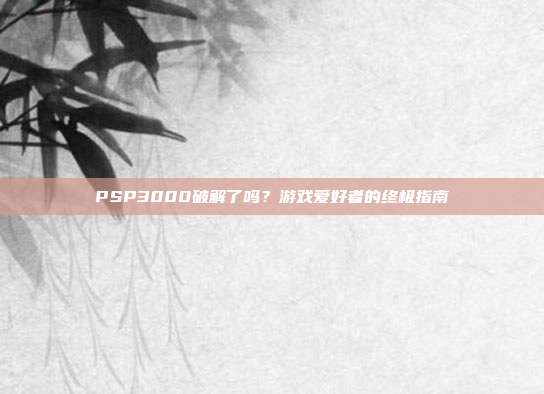 PSP3000破解了吗？游戏爱好者的终极指南