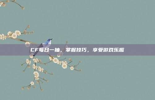 CF每日一抽,掌握技巧,享受游戏乐趣