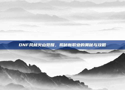 DNF风林火山觉醒，揭秘新职业的奥秘与攻略
