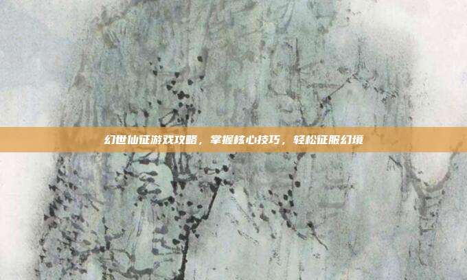 幻世仙征游戏攻略,掌握核心技巧,轻松征服幻境