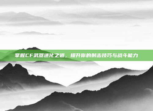 掌握CF武器进化之道,提升你的射击技巧与战斗能力