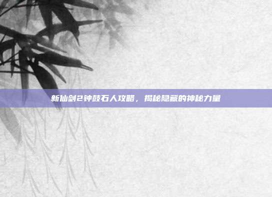 新仙剑2钟鼓石人攻略，揭秘隐藏的神秘力量