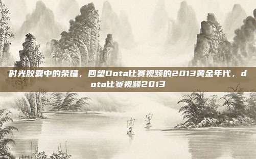 时光胶囊中的荣耀，回望Dota比赛视频的2013黄金年代，dota比赛视频2013